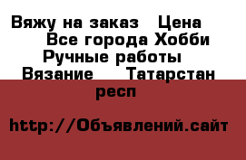 Вяжу на заказ › Цена ­ 800 - Все города Хобби. Ручные работы » Вязание   . Татарстан респ.